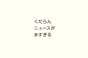 くだらんニュースが多すぎる