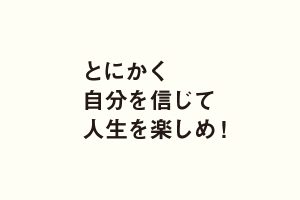 とにかく自分を信じて人生を楽しめ！