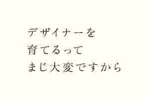 デザイナーを育てるってまじ大変ですから