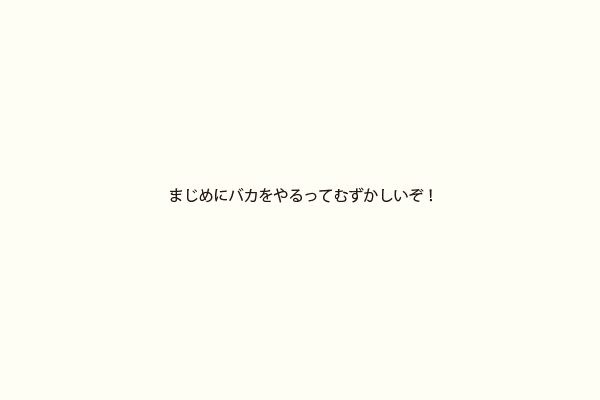 まじめにバカをやるってむずかしいぞ！