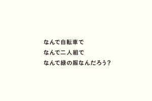 なんで自転車でなんで二人組でなんで緑の服なんだろう？