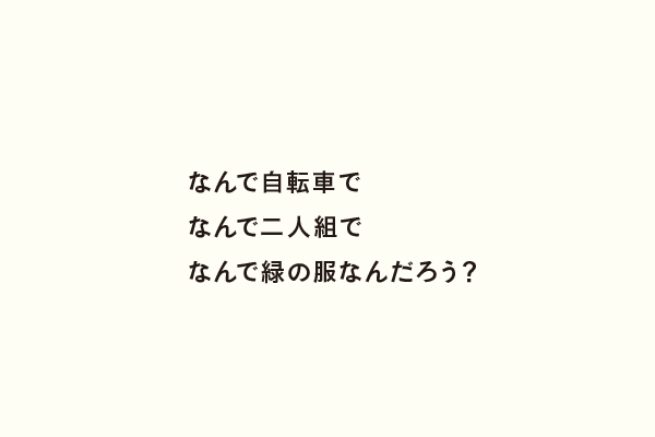 なんで自転車でなんで二人組でなんで緑の服なんだろう？