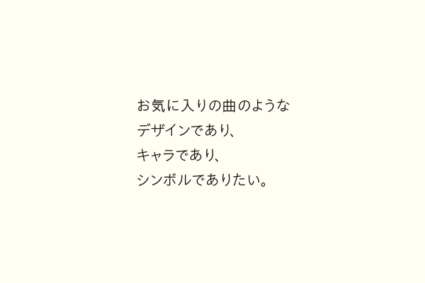 お気に入りの曲のようなデザインであり、キャラであり、シンボルでありたい。