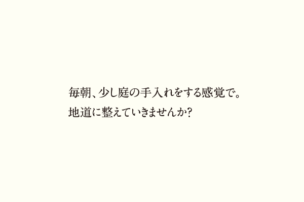 毎朝、少し庭の手入れをする感覚で。地道に整えていきませんか？