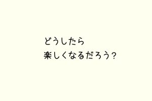 どうしたら楽しくなるだろう？