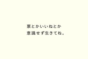 票とかいいねとか意識せず生きてね。