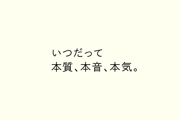 いつだって本質、本音、本気。