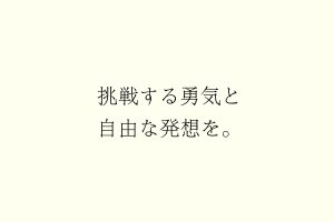 挑戦する勇気と自由な発想を。