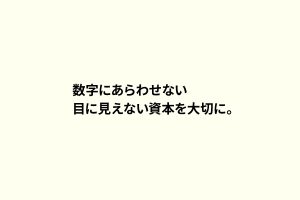 数字にあらわせない目に見えない資本を大切に。