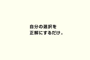 自分の選択を正解にするだけ。