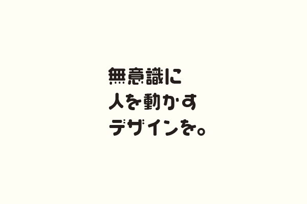 無意識に人を動かすデザインを。