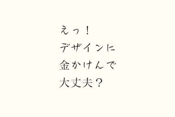 えっ！デザインに金かけんで大丈夫？