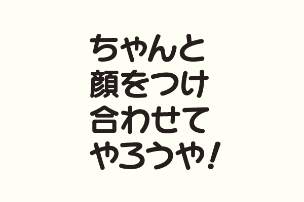 ちゃんと顔をつけ合わせてやろうや！