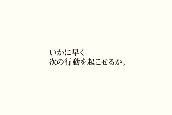 いかに早く次の行動を起こせるか。