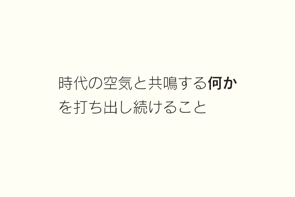 時代の空気と共鳴する何かを打ち出し続けること