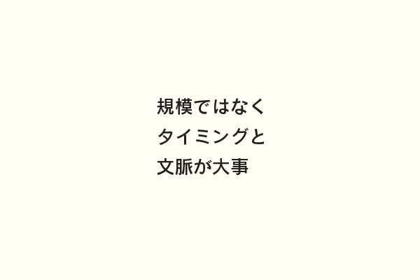 規模ではなくタイミングと文脈が大事
