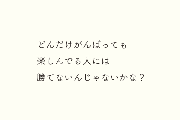 どんだけがんばっても楽しんでる人には勝てないんじゃないかな？