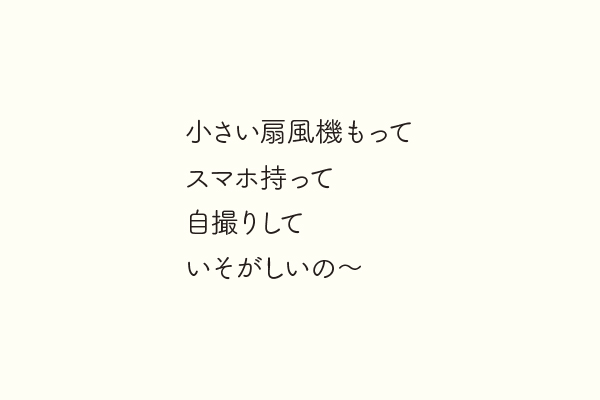 小さい扇風機もってスマホ持って自撮りしていそがしいの〜